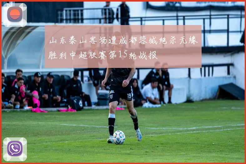山东泰山客场遭成都蓉城绝杀无缘胜利中超联赛第15轮战报