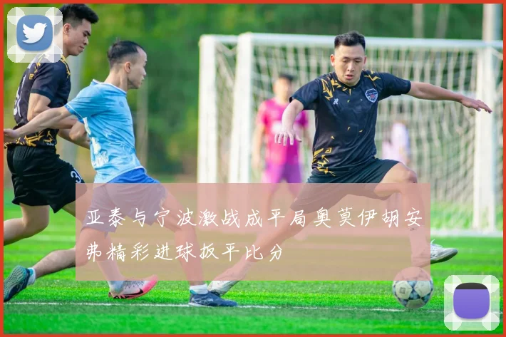 亚泰与宁波激战成平局奥莫伊胡安弗精彩进球扳平比分