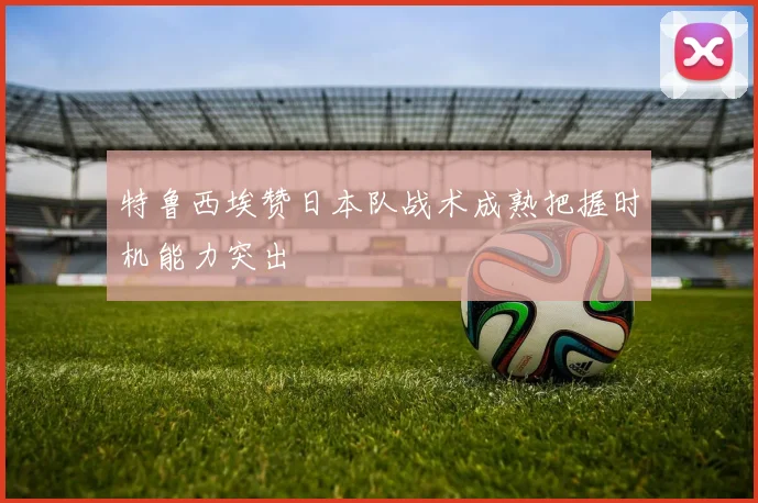 特鲁西埃赞日本队战术成熟把握时机能力突出
