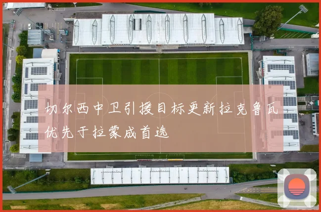 切尔西中卫引援目标更新拉克鲁瓦优先于拉蒙成首选