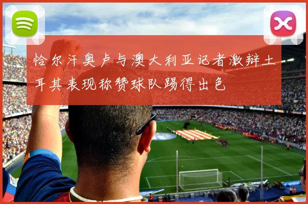 恰尔汗奥卢与澳大利亚记者激辩土耳其表现称赞球队踢得出色