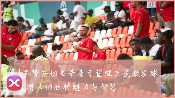 J罗赞安切洛蒂善于管理巨星激发球员潜力的独特魅力与智慧