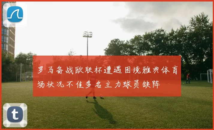 罗马备战欧联杯遭遇困境雅典体育场状况不佳多名主力球员缺阵