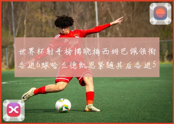 世界杯射手榜揭晓梅西姆巴佩领衔各进6球哈兰德凯恩紧随其后各进5球
