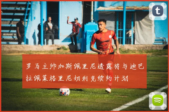罗马主帅加斯佩里尼透露将与迪巴拉佩莱格里尼切利克续约计划