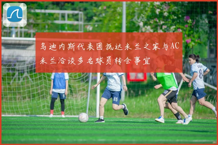 乌迪内斯代表团抵达米兰之家与AC米兰洽谈多名球员转会事宜