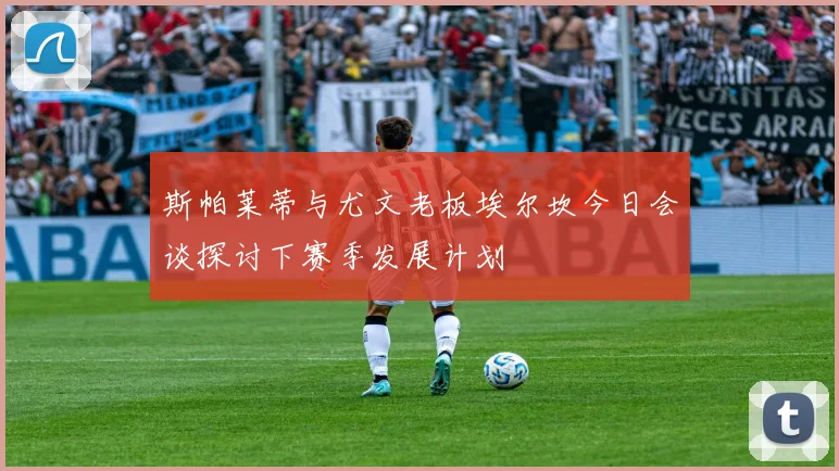 斯帕莱蒂与尤文老板埃尔坎今日会谈探讨下赛季发展计划