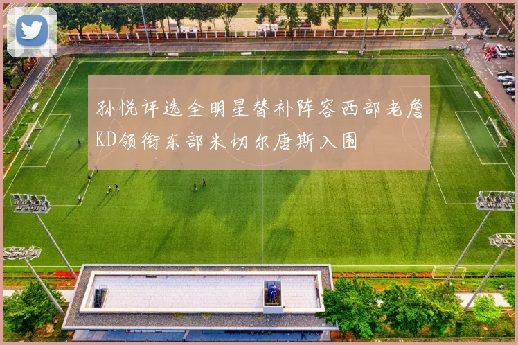 孙悦评选全明星替补阵容西部老詹KD领衔东部米切尔唐斯入围
