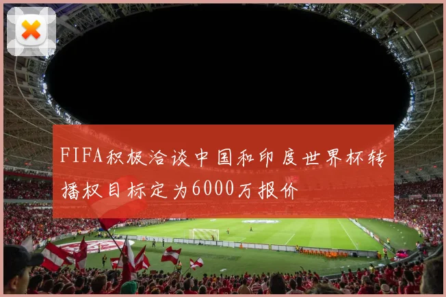 FIFA积极洽谈中国和印度世界杯转播权目标定为6000万报价