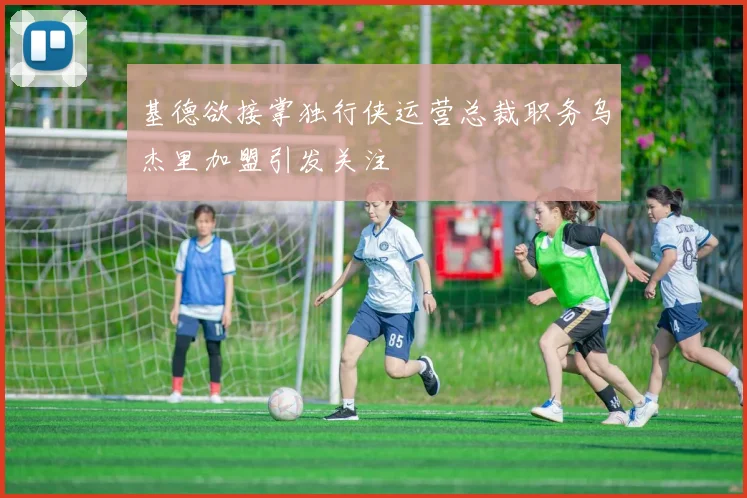 基德欲接掌独行侠运营总裁职务乌杰里加盟引发关注