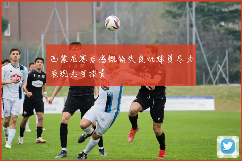 西蒙尼赛后感慨错失良机球员尽力表现无可指责