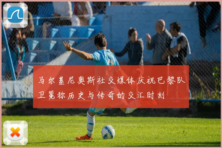 马尔基尼奥斯社交媒体庆祝巴黎队卫冕称历史与传奇的交汇时刻