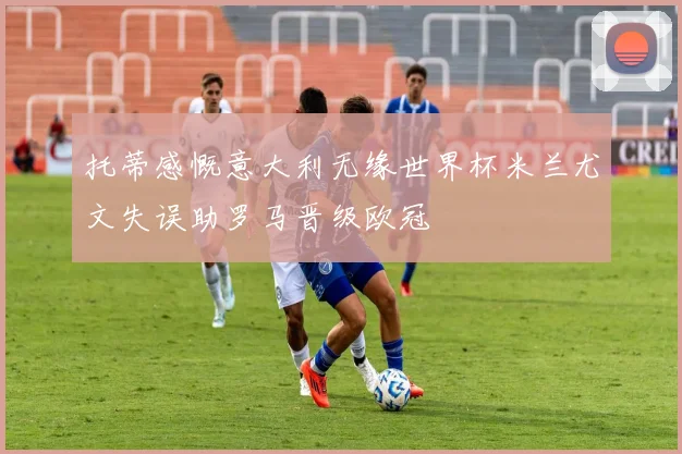 托蒂感慨意大利无缘世界杯米兰尤文失误助罗马晋级欧冠