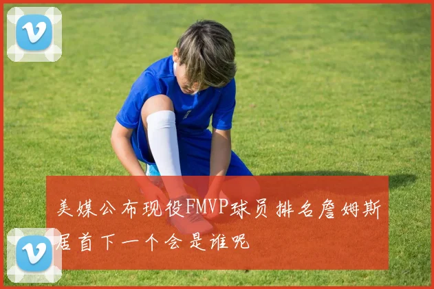 美媒公布现役FMVP球员排名詹姆斯居首下一个会是谁呢