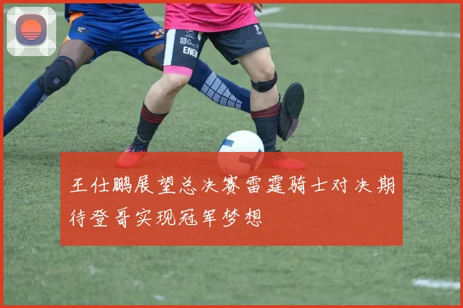 王仕鹏展望总决赛雷霆骑士对决期待登哥实现冠军梦想