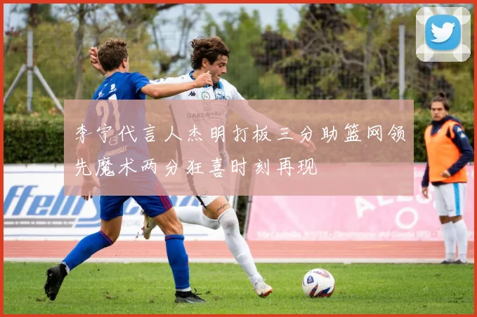 李宁代言人杰明打板三分助篮网领先魔术两分狂喜时刻再现