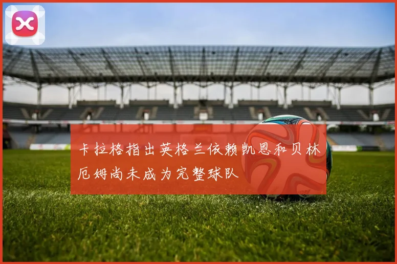 卡拉格指出英格兰依赖凯恩和贝林厄姆尚未成为完整球队