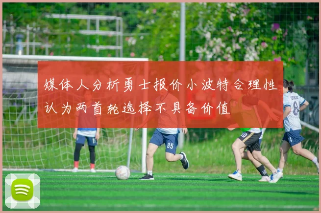 媒体人分析勇士报价小波特合理性认为两首轮选择不具备价值