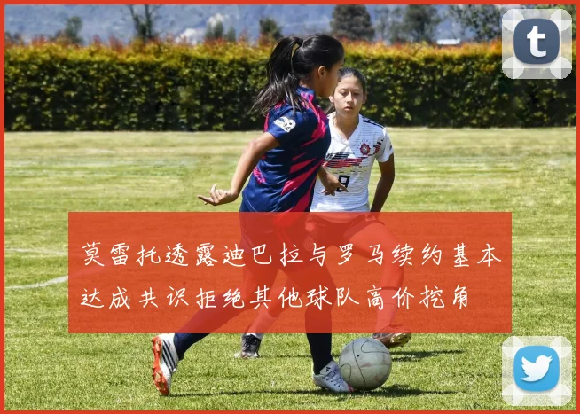 莫雷托透露迪巴拉与罗马续约基本达成共识拒绝其他球队高价挖角