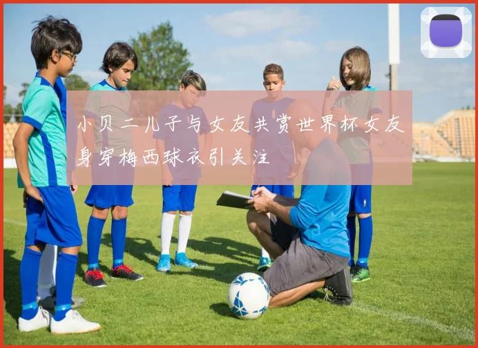 小贝二儿子与女友共赏世界杯女友身穿梅西球衣引关注