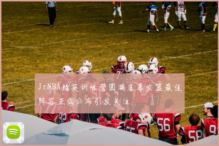 JrNBA精英训练营圆满落幕女篮最佳阵容正式公布引发关注
