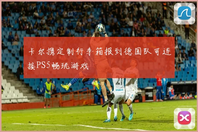 卡尔携定制行李箱报到德国队可连接PS5畅玩游戏
