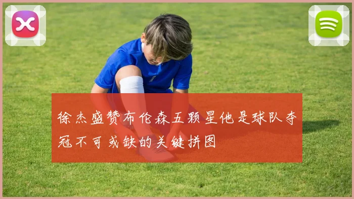 徐杰盛赞布伦森五颗星他是球队夺冠不可或缺的关键拼图