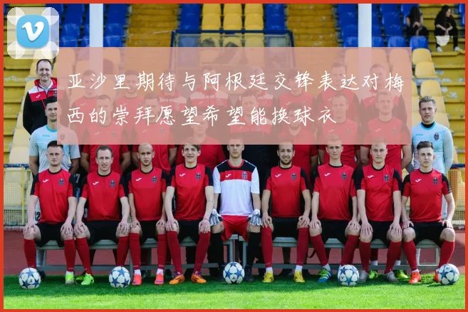 亚沙里期待与阿根廷交锋表达对梅西的崇拜愿望希望能换球衣