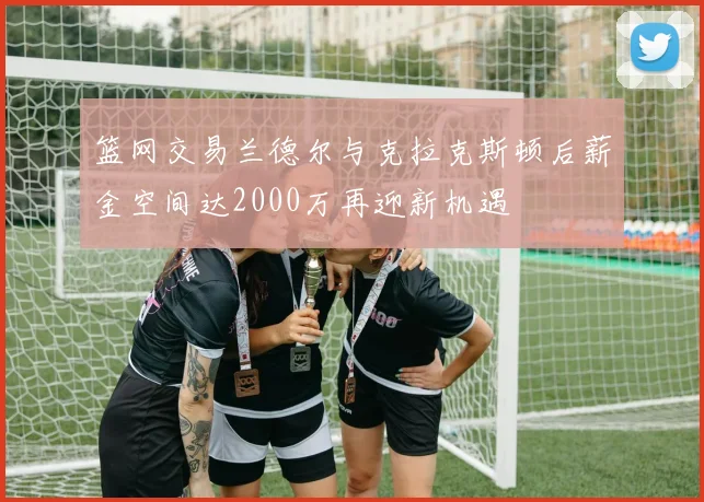 篮网交易兰德尔与克拉克斯顿后薪金空间达2000万再迎新机遇