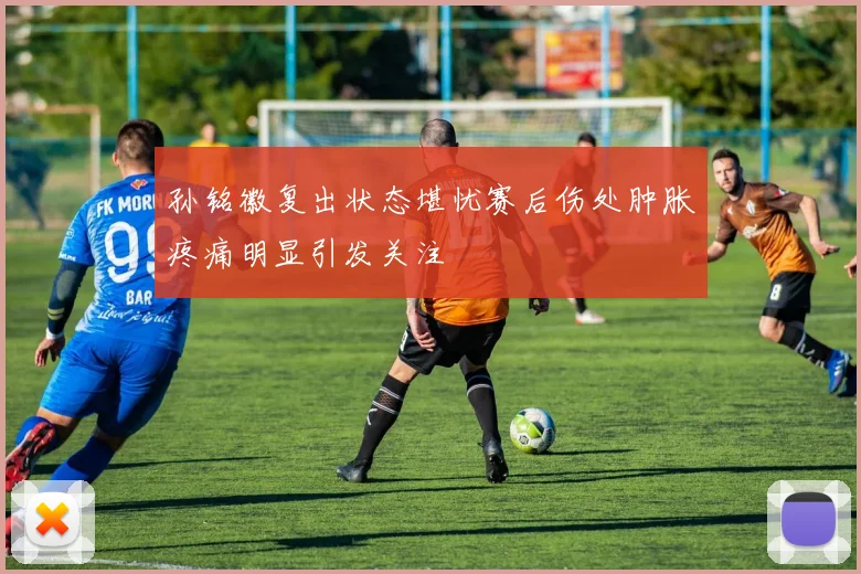 孙铭徽复出状态堪忧赛后伤处肿胀疼痛明显引发关注
